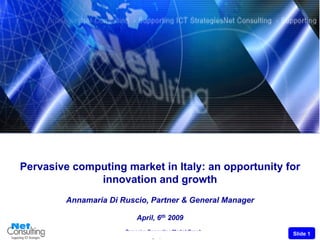Pervasive computing market in Italy: an opportunity for
              innovation and growth
         Annamaria Di Ruscio, Partner & General Manager

                           April, 6th 2009
                       Pervasive Computing Market Growh
                                                          Slide 1
                                  April, 6th 2009
 