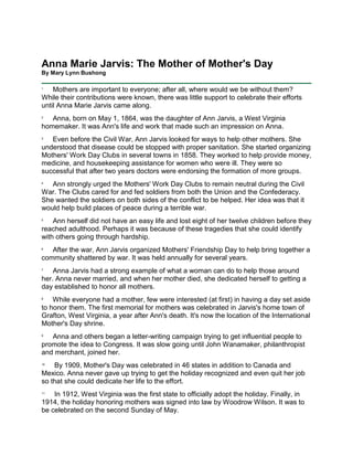 Anna Marie Jarvis: The Mother of Mother's Day By Mary Lynn Bushong   <br />1     Mothers are important to everyone; after all, where would we be without them? While their contributions were known, there was little support to celebrate their efforts until Anna Marie Jarvis came along. 2     Anna, born on May 1, 1864, was the daughter of Ann Jarvis, a West Virginia homemaker. It was Ann's life and work that made such an impression on Anna. 3     Even before the Civil War, Ann Jarvis looked for ways to help other mothers. She understood that disease could be stopped with proper sanitation. She started organizing Mothers' Work Day Clubs in several towns in 1858. They worked to help provide money, medicine, and housekeeping assistance for women who were ill. They were so successful that after two years doctors were endorsing the formation of more groups. 4     Ann strongly urged the Mothers' Work Day Clubs to remain neutral during the Civil War. The Clubs cared for and fed soldiers from both the Union and the Confederacy. She wanted the soldiers on both sides of the conflict to be helped. Her idea was that it would help build places of peace during a terrible war. 5     Ann herself did not have an easy life and lost eight of her twelve children before they reached adulthood. Perhaps it was because of these tragedies that she could identify with others going through hardship. 6     After the war, Ann Jarvis organized Mothers' Friendship Day to help bring together a community shattered by war. It was held annually for several years. 7     Anna Jarvis had a strong example of what a woman can do to help those around her. Anna never married, and when her mother died, she dedicated herself to getting a day established to honor all mothers. 8     While everyone had a mother, few were interested (at first) in having a day set aside to honor them. The first memorial for mothers was celebrated in Jarvis's home town of Grafton, West Virginia, a year after Ann's death. It's now the location of the International Mother's Day shrine. 9     Anna and others began a letter-writing campaign trying to get influential people to promote the idea to Congress. It was slow going until John Wanamaker, philanthropist and merchant, joined her. 10     By 1909, Mother's Day was celebrated in 46 states in addition to Canada and Mexico. Anna never gave up trying to get the holiday recognized and even quit her job so that she could dedicate her life to the effort. 11     In 1912, West Virginia was the first state to officially adopt the holiday. Finally, in 1914, the holiday honoring mothers was signed into law by Woodrow Wilson. It was to be celebrated on the second Sunday of May. 12     That was not the end of the story, though. Shortly after Mother's Day became official, cards, flowers, and candy were being marketed with that day in mind. 13     Anna Jarvis was concerned over the commercialism. She said, quot;
I wanted it to be a day of sentiment, not profit.quot;
 She also thought that cards should be handmade so they could better express what sentiment was felt. 14     She even tried to stop a celebration by suing the governor of New York in 1923, but it was thrown out of court. Anna continued her efforts to de-commercialize the holiday she had worked so hard to get. Eventually she was sorry she'd ever worked to get Mother's Day established. 15     Anna spent all of her money trying to get Mother's Day changed back to the holiday she'd worked so hard for. She died on November 24, 1948, embittered and living in poverty. 16     In spite of the difficulties Anna experienced, she left us with the legacy of Mother's Day. What do you do to let your mother know you appreciate her?<br />Anna Marie Jarvis: The Mother of Mother's Day By Mary Lynn Bushong   <br />conflictadditionphilanthropistshrinehomemakerbetterde-commercializelocationlegacypromotecampaigndiedsentimentcommercialismhousekeeping<br />Directions:  Fill in each blank with the word that best completes the reading comprehension.     Mothers are important to everyone; after all, where would we be without them? While their contributions were known, there was little support to celebrate their efforts until Anna Marie Jarvis came along.     Anna, born on May 1, 1864, was the daughter of Ann Jarvis, a West Virginia (1)  _______________________  . It was Ann's life and work that made such an impression on Anna.     Even before the Civil War, Ann Jarvis looked for ways to help other mothers. She understood that disease could be stopped with proper sanitation. She started organizing Mothers' Work Day Clubs in several towns in 1858. They worked to help provide money, medicine, and (2)  _______________________   assistance for women who were ill. They were so successful that after two years doctors were endorsing the formation of more groups.     Ann strongly urged the Mothers' Work Day Clubs to remain neutral during the Civil War. The Clubs cared for and fed soldiers from both the Union and the Confederacy. She wanted the soldiers on both sides of the (3)  _______________________   to be helped. Her idea was that it would help build places of peace during a terrible war.     Ann herself did not have an easy life and lost eight of her twelve children before they reached adulthood. Perhaps it was because of these tragedies that she could identify with others going through hardship.     After the war, Ann Jarvis organized Mothers' Friendship Day to help bring together a community shattered by war. It was held annually for several years.     Anna Jarvis had a strong example of what a woman can do to help those around her. Anna never married, and when her mother died, she dedicated herself to getting a day established to honor all mothers.     While everyone had a mother, few were interested (at first) in having a day set aside to honor them. The first memorial for mothers was celebrated in Jarvis's home town of Grafton, West Virginia, a year after Ann's death. It's now the (4)  _______________________   of the International Mother's Day (5)  _______________________  .     Anna and others began a letter-writing (6)  _______________________   trying to get influential people to (7)  _______________________   the idea to Congress. It was slow going until John Wanamaker, (8)  _______________________   and merchant, joined her.     By 1909, Mother's Day was celebrated in 46 states in (9)  _______________________   to Canada and Mexico. Anna never gave up trying to get the holiday recognized and even quit her job so that she could dedicate her life to the effort.     In 1912, West Virginia was the first state to officially adopt the holiday. Finally, in 1914, the holiday honoring mothers was signed into law by Woodrow Wilson. It was to be celebrated on the second Sunday of May.     That was not the end of the story, though. Shortly after Mother's Day became official, cards, flowers, and candy were being marketed with that day in mind.     Anna Jarvis was concerned over the (10)  _______________________  . She said, quot;
I wanted it to be a day of (11)  _______________________  , not profit.quot;
 She also thought that cards should be handmade so they could (12)  _______________________   express what sentiment was felt.     She even tried to stop a celebration by suing the governor of New York in 1923, but it was thrown out of court. Anna continued her efforts to (13)  _______________________   the holiday she had worked so hard to get. Eventually she was sorry she'd ever worked to get Mother's Day established.     Anna spent all of her money trying to get Mother's Day changed back to the holiday she'd worked so hard for. She (14)  _______________________   on November 24, 1948, embittered and living in poverty.     In spite of the difficulties Anna experienced, she left us with the (15)  _______________________   of Mother's Day. What do you do to let your mother know you appreciate her? <br />Name _____________________________ Date ___________________ <br />Anna Marie Jarvis: The Mother of Mother's Day<br />1.  Anna Marie Jarvis helped establish ______.  a. Mother's Friendship Day  b. Father's Day  c. Mother's Work Day Clubs  d.  Mother's Day2.  Anna's mother was a big influence in her life.a. Falseb .True3.  Anna's mother started Mother's Work Day Clubs to help other mothers.a. Falseb. True4.  What was started to bring the community together after the Civil War?  a. Mothers against War Day  b. Mother's Work Day Clubs  c.  Mother's Day  d.   Mother's Friendship Day5.  Anna started working on getting the holiday before her mother died.a. Falseb.  True6.  What was the initial response to having Mother's Day?7.  How did Anna get people interested?a. She faxed letters.b She wrote letters.c. She made phone calls.d. She e-mailed people.8.  Anna was disturbed by the commercialization of Mother's Day.a. Falseb. TrueName _____________________________ Date ___________________ <br />Find each of the following words.<br />BETTERSHORTLYPHILANTHROPISTCOMMERCIALISMLEGACYSUCHCAMPAIGNPEACEREMAINSANITATIONCONFLICTADDITIONAPPRECIATESHRINEBETTERLETTER-WRITING<br />HCUTLMRAPRECIATECADDITIONSMSELIACREMMOCSTCTUNBNDAONRTTHEELIGACYMELTRWAHSHAHAECSHRINEMLETTIR-WRITINGHREOIRALRIIONTREOTIREMAINUEETTEPCEIEOSTRSOYCAGELMASALTAATAOTPATNAHSYIITTATCTDICTITIIMTAETUENGMEECICLSDMTSECIDIMEEDAHTNISAINAYIIUINGBENHOEREURCYTBTLILTPTPNTRENRAPRR-YEYOEGENACIOTIRAGONNPSERCWHWLTASOAITROTNILLAIYPECEIRETTEBCRAAHISPGTATHITARERAILARAGNNITNCOAIPICNMMICTILTFYOILRCNNMCENATUPNCMARETIIHEHIIEAIUEECEPS-AIANSCTTSNNCSMILEENTMLMMASTISSOTSEMGRCDNIFTECPTEEATANEIOCTOBIEROTHOBEIIPSLICGCCTANYIPLNANTPIEACONFLICTNRIAEIRSNTSCSGCIMGGCCULNLCIOSREAANI<br />Happy Mother’s day!<br />Happy Mother’s day!  <br />Happy Mother’s day!<br />Happy Mother’s day! <br />