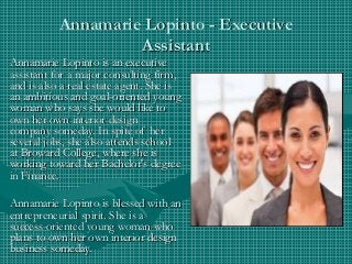Annamarie Lopinto - ExecutiveAnnamarie Lopinto - Executive
AssistantAssistant
Annamarie Lopinto is an executiveAnnamarie Lopinto is an executive
assistant for a major consulting firm,assistant for a major consulting firm,
and is also a real estate agent. She isand is also a real estate agent. She is
an ambitious and goal-oriented youngan ambitious and goal-oriented young
woman who says she would like towoman who says she would like to
own her own interior designown her own interior design
company someday. In spite of hercompany someday. In spite of her
several jobs, she also attends schoolseveral jobs, she also attends school
at Broward College, where she isat Broward College, where she is
working toward her Bachelor's degreeworking toward her Bachelor's degree
in Finance.in Finance.
Annamarie Lopinto is blessed with anAnnamarie Lopinto is blessed with an
entrepreneurial spirit. She is aentrepreneurial spirit. She is a
success-oriented young woman whosuccess-oriented young woman who
plans to own her own interior designplans to own her own interior design
business someday.business someday.
 