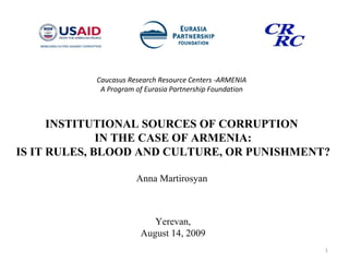 Caucasus Research Resource Centers  - ARMENIA A Program of Eurasia Partnership Foundation INSTITUTIONAL SOURCES OF CORRUPTION  IN THE CASE OF ARMENIA: IS IT RULES, BLOOD AND CULTURE, OR PUNISHMENT? Anna Martirosyan  Yerevan, August 14, 2009 