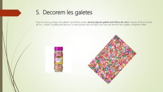 5. Decorem les galetes
Quan la massa ja estigui tota tallada i aprofitada, podeu decorar algunes galetes amb fideus de colors. Suqueu el dit en la clara
de l’ou i “pinteu” la galeta pel damunt. La clara ajudarà que els fideus que tireu pel damunt de la galeta, s’enganxin millor.
 