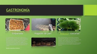 GASTRONOMÍA
Empanada
La empanada es una masa rellena con
carnes, verduras o frutas cocida al horno o
frita en aceite o grasa. Su nombre proviene
del castellano empanar, cuya primera
acepción es «encerrar algo en masa o pan
para cocerlo en el horno. Su origen se
remonta a la costumbre de rellenar panes
con viandas o vegetales, que los pastores y
viajeros llevaban para consumirlos en el
campo.
Hogazas de pan Magosto: castañas
Este acontecimiento es una fiesta ancestral
íntimamente asociada a la recolección de las
castañas, y que tiene una fuerte raigambre en La
Cabrera. Esta celebración colectiva y festiva,
deriva de un rito prehistórico de oferta
compensatoria y acción de gracias a la divinidad
de los bosques, de las primeras castañas de la
cosecha.
Donde se escucha el silencio
 