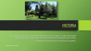 HISTORIA
Una leyenda dice que un hombre se encontró con la Virgen y le dijo que donde
llegara una piedra que tirase, allí sería donde se construiría una ermita.
Alrededor de esa ermita se construyó el pueblo.
Donde se escucha el silencio
 