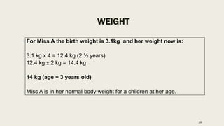 WEIGHT
For Miss A the birth weight is 3.1kg and her weight now is:
3.1 kg x 4 = 12.4 kg (2 ½ years)
12.4 kg ± 2 kg = 14.4 kg
14 kg (age = 3 years old)
Miss A is in her normal body weight for a children at her age.
10
 