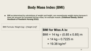Body Mass Index (BMI)
■ BMI as determined by calculations of weight and height, can overestimate weight status because it
does not account for increased fat-free mass, for example muscle. (Childhood Obesity, Oxford
Handbook of Paediatric Nursing 2010)
BMI Formula: Weight (kg) ÷ [Height (m)]2
BMI for Miss A is:
BMI = 14 kg ÷ (0.85 x 0.85) m
= 14 kg ÷ 0.7225 m
= 19.38 kg/m2
12
 