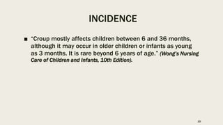 INCIDENCE
■ “Croup mostly affects children between 6 and 36 months,
although it may occur in older children or infants as young
as 3 months. It is rare beyond 6 years of age.” (Wong’s Nursing
Care of Children and Infants, 10th Edition).
15
 