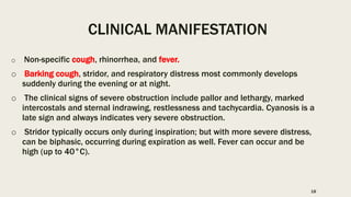 CLINICAL MANIFESTATION
o Non-specific cough, rhinorrhea, and fever.
o Barking cough, stridor, and respiratory distress most commonly develops
suddenly during the evening or at night.
o The clinical signs of severe obstruction include pallor and lethargy, marked
intercostals and sternal indrawing, restlessness and tachycardia. Cyanosis is a
late sign and always indicates very severe obstruction.
o Stridor typically occurs only during inspiration; but with more severe distress,
can be biphasic, occurring during expiration as well. Fever can occur and be
high (up to 40°C).
18
 