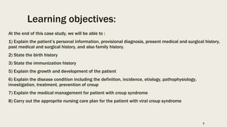 Learning objectives:
At the end of this case study, we will be able to :
1) Explain the patient’s personal information, provisional diagnosis, present medical and surgical history,
past medical and surgical history, and also family history.
2) State the birth history
3) State the immunization history
5) Explain the growth and development of the patient
6) Explain the disease condition including the definition, incidence, etiology, pathophysiology,
investigation, treatment, prevention of croup
7) Explain the medical management for patient with croup syndrome
8) Carry out the approprite nursing care plan for the patient with viral croup syndrome
2
 