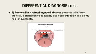 DIFFERENTIAL DIAGNOSIS cont..
■ 3) Peritonsillar / retropharyngeal abscess presents with fever,
drooling, a change in voice quality and neck extension and painful
neck movements.
22
 
