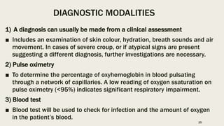 DIAGNOSTIC MODALITIES
1) A diagnosis can usually be made from a clinical assessment
■ Includes an examination of skin colour, hydration, breath sounds and air
movement. In cases of severe croup, or if atypical signs are present
suggesting a different diagnosis, further investigations are necessary.
2) Pulse oximetry
■ To determine the percentage of oxyhemoglobin in blood pulsating
through a network of capillaries. A low reading of oxygen ssaturation on
pulse oximetry (<95%) indicates significant respiratory impairment.
3) Blood test
■ Blood test will be used to check for infection and the amount of oxygen
in the patient’s blood.
25
 
