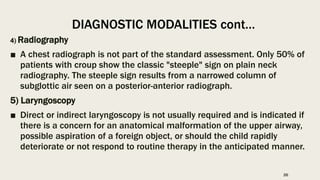 4) Radiography
■ A chest radiograph is not part of the standard assessment. Only 50% of
patients with croup show the classic "steeple" sign on plain neck
radiography. The steeple sign results from a narrowed column of
subglottic air seen on a posterior-anterior radiograph.
5) Laryngoscopy
■ Direct or indirect laryngoscopy is not usually required and is indicated if
there is a concern for an anatomical malformation of the upper airway,
possible aspiration of a foreign object, or should the child rapidly
deteriorate or not respond to routine therapy in the anticipated manner.
DIAGNOSTIC MODALITIES cont…
26
 