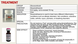 TREATMENT
GROUP Glucocorticoid
CONTENT Dexamethasone
DOSAGE 0.6 mg/kg not to exceed 16 mg
ROUTE Oral
INDICATION Dexamethasone is used to treat many different inflammatory
conditions such as allergic disorders, skin conditions, ulcerative
colitis, arthritis, lupus, psoriasis, or breathing disorders.
SPECIAL
PRECAUTION Do not receive a "live" vaccine while using dexamethasone. The
vaccine may not work as well during this time, and may not fully
protect you from disease. Live vaccines include measles,
mumps, rubella (MMR), oral polio, rotavirus, typhoid, varicella
(chickenpox), H1N1 influenza, and nasal flu vaccine
SIDE EFFECT  Sleep problems (insomnia), mood changes;
 Acne, dry skin, thinning skin, bruising or discoloration;
 Slow wound healing;
 Increased sweating;
 Headache, dizziness, spinning sensation;
 Nausea, stomach pain, bloating;
 Muscle weakness; or
 Changes in the shape or location of body fat (especially in
arms, legs, face, neck, breasts, and waist).
28
 