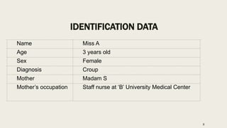 IDENTIFICATION DATA
Name Miss A
Age 3 years old
Sex Female
Diagnosis Croup
Mother Madam S
Mother’s occupation Staff nurse at ‘B’ University Medical Center
3
 