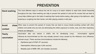 PREVENTION
Hand washing The most effective ways to reduce the risk for croup is to teach children to wash their hands frequently
throughout the day. Hand washing can help to prevent the spread of cold and flu viruses that can lead to
croup.Help children get in the habit of washing their hands before eating, after going to the bathroom, after
sneezing or coughing into their hands, and after playing outside or with pets.
Avoid close
contact
Other ways to prevent the spread of viruses that can lead to croup include avoiding contact with other
children and adults who are sick and eliminating the child's exposure to smoke, dust, and other respiratory
irritants and allergens.
Yearly
vaccination
Vaccination also can reduce a child's risk for developing croup. immunisation against
influenza is recommended as this may actually prevent croup caused by the influenza virus (influenza-
induced croup). These vaccines (immunizations) include the following:
 Diphtheria (part of DTaP, DT vaccines)
 Haemophilus influenza type b (Hib vaccine)
 Measles (part of MMR, MR, and measles vaccines)
30
 