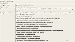 Date: 22nd December 2016
Time: 11.00 AM
Nursing Diagnosis
Supporting Data
Hyperthermia related to viral infection
Objective data: Patient’s body temperature 38.4oC
Goal Patient’s body temperature will decrease to normal (38.4oC to 37.2oC) after 4 hours of intervention and throughout
hospitalization.
Nursing Intervention 1. Assess patient’s vital signs (body temperature, pulse, breathing rate and blood pressure) and the underlying conditions.
As a baseline data for further intervention
2. Provide patient with tepid sponge
Tepid sponge can help in lowering the body temperature by dehydrating the surface of the skin
3. Remove excess clothing, encourage patient to wear thin cotton clothing
To facilitate the evaporation process and help in lowering the body temperature
4. Advise patient to take enough oral fluid as per body requirement
Additional fluid helps in lowering body temperature by preventing dehydration
5. Maintain bed rest and reduce vigorous activity
Vigorous activities can increase the metabolic process which cause increase in the body temperature
6. Provide antipyretic medication as ordered by the physician
To help in reducing the body temperature
7. Inform doctor after administering the medication
For further intervention if the fever does not subside
8. Document the medication given in the drug chart and patient’s filE 32
 