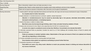 Date: 22nd December 2016
Time: 11.00 AM
Nursing Diagnosis
Supporting Data
Risk of dehydration related to less oral intake secondary to croup
Subjective data: Patient’s mother declare that her daughter resist to take anything by oral due to loss of appetite
Goal Patient will not experince episode of dehydration after intervention and throughout hospitalization.
Nursing Intervention 1. Assess patient’s vital signs especially blood pressure and heart rate, skin turgor and oral mucous membranes for signs of dehydration
As a baseline data for further intervention
2. Assess alteration in mentation/sensorium (confusion, agitation, slowed responses)
Alteration in mentation/sensorium may be caused by abnormally high or low glucose, electrolyte abnormalities, acidosis,
decreased cerebral perfusion, or developing hypoxia
3. Monitor fluid status in relation to dietary intake.
Most fluid comes into the body through drinking, water in food, and water formed by oxidation of foods
4. Assess color and amount of urine. Report urine output less than 30 ml/hr for 2 consecutive hours
A normal urine output is considered normal not less than 30ml/hour. Concentrated urine denotes fluid deficit
5. Administer parenteral fluids as prescribed. Consider the need for an IV fluid challenge with immediate infusion of fluids for patients with
abnormal vital signs
Fluids are necessary to maintain hydration status. Determination of the type and amount of fluid to be replaced and infusion
rates will vary depending on clinical status.
6. Provide comfortable environment by covering patient with light sheets
Drop situations where patient can experience overheating to prevent further fluid loss
7. Emphasize importance of oral hygiene.
Fluid deficit can cause a dry, sticky mouth. Attention to mouth care promotes interest in drinking and reduces discomfort of
dry mucous membranes
34
 