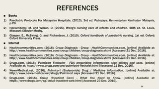 REFERENCES
■ Books
1) Paediatric Protocols For Malaysian Hospitals. (2013). 3rd ed. Putrajaya: Kementerian Kesihatan Malaysia,
p.28.
2) Hockenberry, M. and Wilson, D. (2015). Wong's nursing care of infants and children. 10th ed. St. Louis,
Missouri: Elsevier Mosby.
3) Glasper, E., McEwing, G. and Richardson, J. (2010). Oxford handbook of paediatric nursing. 1st ed. Oxford:
Oxford University Press.
■ Internet
1) Healthcommunities.com. (2016). Croup Diagnosis - Croup - HealthCommunities.com. [online] Available at:
http://www.healthcommunities.com/croup/children/croup-diagnosis.shtml [Accessed 21 Dec. 2016].
2) Healthcommunities.com. (2016). Croup Diagnosis - Croup - HealthCommunities.com. [online] Available at:
http://www.healthcommunities.com/croup/children/croup-diagnosis.shtml [Accessed 21 Dec. 2016].
3) Drugs.com. (2016). Pulmicort Flexhaler - FDA prescribing information, side effects and uses. [online]
Available at: https://www.drugs.com/pro/pulmicort-flexhaler.html [Accessed 21 Dec. 2016].
4) News-Medical.net. (2016). Pulmicort (Budesonide) Drug / Medicine Information. [online] Available at:
http://www.news-medical.net/drugs/Pulmicort.aspx [Accessed 21 Dec. 2016].
5) Drugs.com. (2016). Croup (Inpatient Care) - What You Need to Know. [online] Available at:
https://www.drugs.com/cg/croup-inpatient-care.html [Accessed 23 Dec. 2016].
36
 