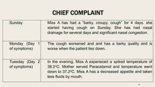 CHIEF COMPLAINT
Sunday Miss A has had a “barky, croupy, cough” for 4 days. she
started having cough on Sunday. She has had nasal
drainage for several days and significant nasal congestion.
Monday (Day 1
of symptoms)
The cough worsened and and has a barky quality and is
worse when the patient lies down.
Tuesday (Day 2
of symptoms)
In the evening, Miss A experieced a spiked temperature of
38.2oC. Mother served Paracetamol and temperature went
down to 37.2oC. Miss A has a decreased appetite and taken
less fluids by mouth.
4
 
