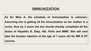 IMMUNIZATION
As for Miss A, the schedule of immunization is unknown.
Assuming she is getting all the immunization as her mother is a
nurse, thus by 3 years old she should already completed all the
doses of Hepatitis B, Dtap, Hib, Polio and MMR. She will next
take the booster injection at the age of 7 years old for MR & DT
vaccine.
6
 