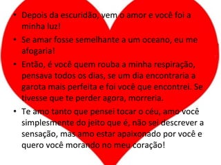 Depois da escuridão, vem o amor e você foi a minha luz! Se amar fosse semelhante a um oceano, eu me afogaria! Então, é você quem rouba a minha respiração, pensava todos os dias, se um dia encontraria a garota mais perfeita e foi você que encontrei. Se tivesse que te perder agora, morreria. Te amo tanto que pensei tocar o céu, amo você simplesmente do jeito que é, não sei descrever a sensação, mas amo estar apaixonado por você e quero você morando no meu coração! 