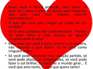 Anna, você é minha proteção, meu amor. Te amo! Se o amor é pecado, jamais serei inocente, pois jurei para mim mesmo amar-te eternamente!!! O que não faria para chegar ao fundo de seu coração? Eu te amo; palavras não poderiam dizer.  Preciso de você como a rosa precisa da água!!! Simplesmente te amo! Meu amor por você é puro, sincero e verdadeiro, não importa o que dizem. Eu te amo como ninguém antes. Só você pode consertar meu coração partido, só você pode afastar as tempestades, só você pode fazer o sol brilhar, só você faz o mundo girar... É você que amo tanto, é você que quero tanto! 