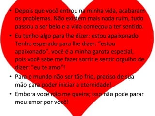 Depois que você entrou na minha vida, acabaram os problemas. Não existem mais nada ruim, tudo passou a ser belo e a vida começou a ter sentido. Eu tenho algo para lhe dizer: estou apaixonado. Tenho esperado para lhe dizer: “estou apaixonado”. você é a minha garota especial, pois você sabe me fazer sorrir e sentir orgulho de dizer: "eu te amo“! Para o mundo não ser tão frio, preciso de sua mão para poder iniciar a eternidade! Embora você não me queira; isso não pode parar meu amor por você! 