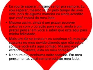 Eu vou te esperar, mesmo se for pra sempre. Eu vou esperar, mesmo se for pelo tempo de uma vida, pois de alguma maneira eu ainda acredito que você estará do meu lado. Mesmo assim, ainda é um prazer escrever palavras com o coração para você, ainda é um prazer pensar em você e saber que esta aqui para minha felicidade. Mais um dia se passou e eu continuo só, mas algo sussurra no meu ouvido dizendo que não estou só; que você esta aqui comigo. Mesmo você estando distante, esta no meu coração! Nenhum dia, nenhuma noite sozinho. Em meu pensamento, você sempre está ao meu lado. 
