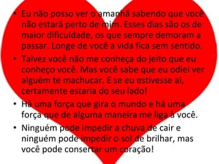 Eu não posso ver o amanhã sabendo que você não estará perto de mim. Esses dias são os de maior dificuldade, os que sempre demoram a passar. Longe de você a vida fica sem sentido. Talvez você não me conheça do jeito que eu conheço você. Mas você sabe que eu odiei ver alguém te machucar. E se eu estivesse ai, certamente estaria do seu lado! Há uma força que gira o mundo e há uma força que de alguma maneira me liga à você. Ninguém pode impedir a chuva de cair e ninguém pode impedir o sol de brilhar, mas você pode consertar um coração! 