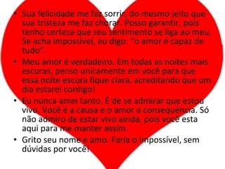 Sua felicidade me faz sorrir, do mesmo jeito que sua tristeza me faz chorar. Posso garantir, pois tenho certeza que seu sentimento se liga ao meu. Se acha impossível, eu digo: “o amor é capaz de tudo”. Meu amor é verdadeiro. Em todas as noites mais escuras, penso unicamente em você para que essa noite escura fique clara, acreditando que um dia estarei contigo! Eu nunca amei tanto. É de se admirar que estou vivo. Você é a causa e o amor a consequência. Só não admiro de estar vivo ainda, pois você esta aqui para me manter assim. Grito seu nome e amo. Faria o impossível, sem dúvidas por você! 