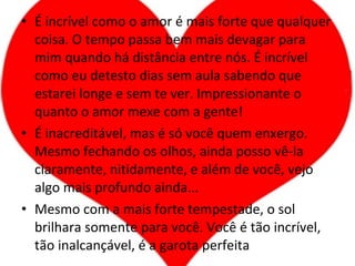 É incrível como o amor é mais forte que qualquer coisa. O tempo passa bem mais devagar para mim quando há distância entre nós. É incrível como eu detesto dias sem aula sabendo que estarei longe e sem te ver. Impressionante o quanto o amor mexe com a gente! É inacreditável, mas é só você quem enxergo. Mesmo fechando os olhos, ainda posso vê-la claramente, nitidamente, e além de você, vejo algo mais profundo ainda... Mesmo com a mais forte tempestade, o sol brilhara somente para você. Você é tão incrível, tão inalcançável, é a garota perfeita 
