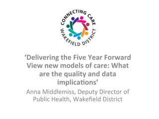 ‘Delivering	
  the	
  Five	
  Year	
  Forward	
  
View	
  new	
  models	
  of	
  care:	
  What	
  
are	
  the	
  quality	
  and	
  data	
  
implica>ons’	
  
Anna	
  Middlemiss,	
  Deputy	
  Director	
  of	
  
Public	
  Health,	
  Wakeﬁeld	
  District	
  	
  
	
  
 