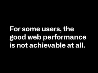 For some users, the
good web performance
is not achievable at all.
 