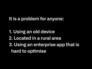 It is a problem for anyone:

1. Using an old device

2. Located in a rural area

3. Using an enterprise app that is
hard to optimise
 