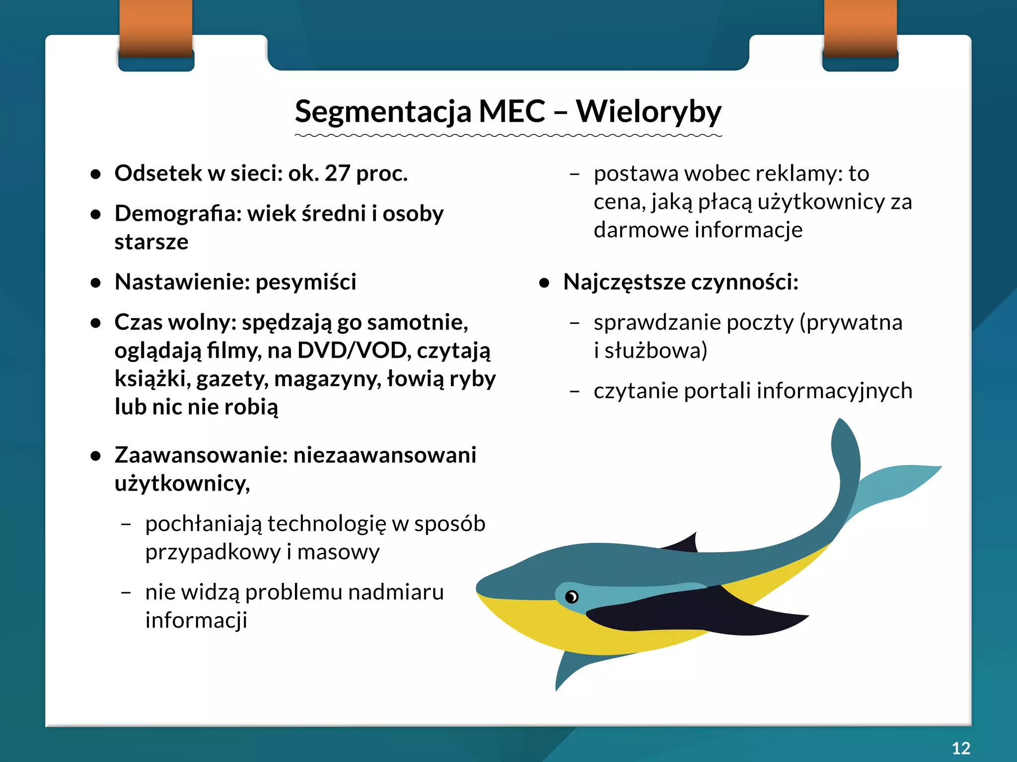 12 
• Odsetek w sieci: ok. 27 proc. 
• Demografia: wiek średni i osoby 
starsze 
• Nastawienie: pesymiści 
• Czas wolny: spędzają go samotnie, 
oglądają filmy, na DVD/VOD, czytają 
książki, gazety, magazyny, łowią ryby 
lub nic nie robią 
• Zaawansowanie: niezaawansowani 
użytkownicy, 
– pochłaniają technologię w sposób 
przypadkowy i masowy 
– nie widzą problemu nadmiaru 
informacji 
– postawa wobec reklamy: to 
cena, jaką płacą użytkownicy za 
darmowe informacje 
• Najczęstsze czynności: 
– sprawdzanie poczty (prywatna 
i służbowa) 
– czytanie portali informacyjnych 
Segmentacja MEC – Wieloryby 
 