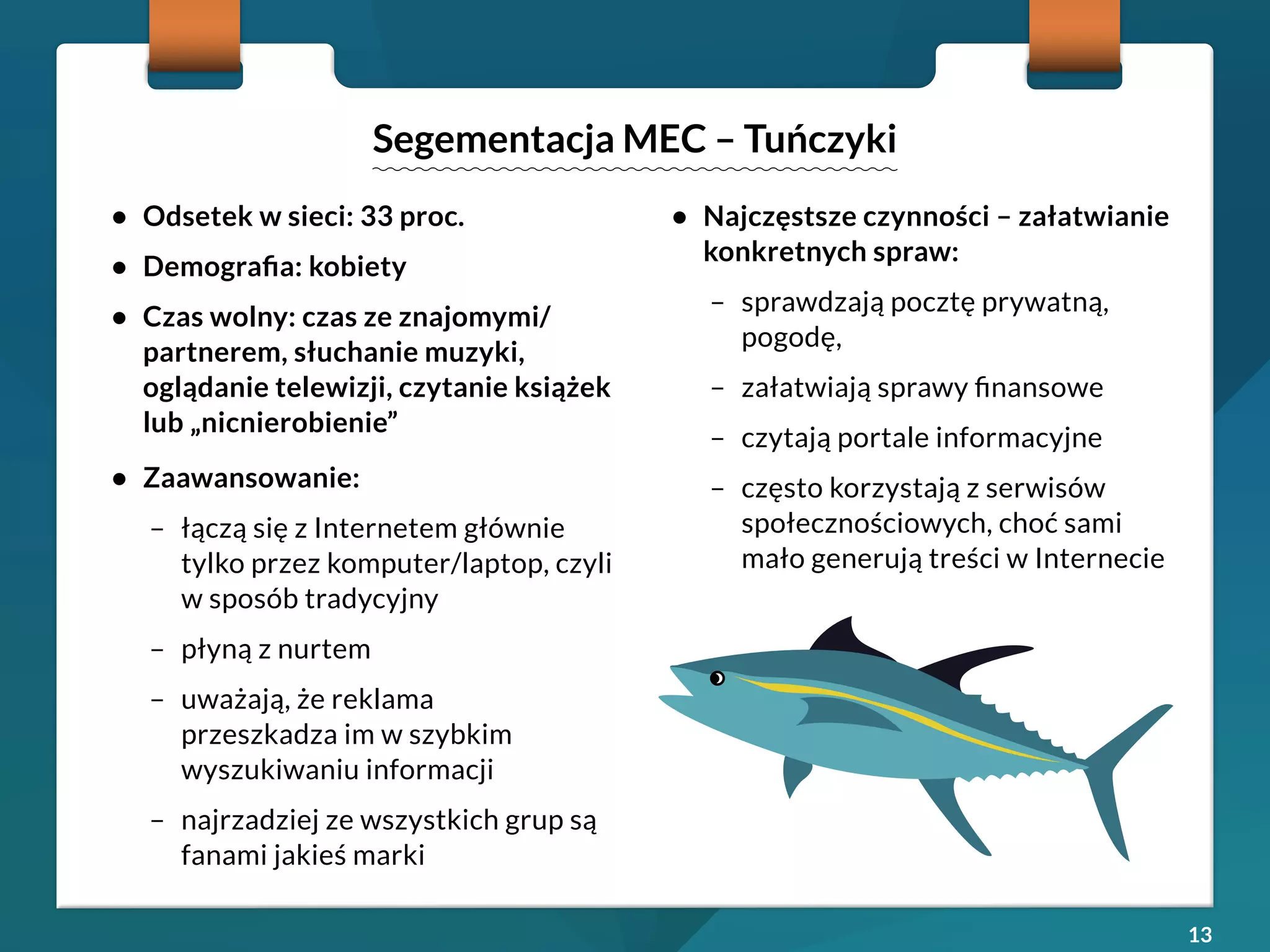 13 
• Odsetek w sieci: 33 proc. 
• Demografia: kobiety 
• Czas wolny: czas ze znajomymi/ 
partnerem, słuchanie muzyki, 
oglądanie telewizji, czytanie książek 
lub „nicnierobienie” 
• Zaawansowanie: 
– łączą się z Internetem głównie 
tylko przez komputer/laptop, czyli 
w sposób tradycyjny 
– płyną z nurtem 
– uważają, że reklama 
przeszkadza im w szybkim 
wyszukiwaniu informacji 
– najrzadziej ze wszystkich grup są 
fanami jakieś marki 
• Najczęstsze czynności – załatwianie 
konkretnych spraw: 
– sprawdzają pocztę prywatną, 
pogodę, 
– załatwiają sprawy finansowe 
– czytają portale informacyjne 
– często korzystają z serwisów 
społecznościowych, choć sami 
mało generują treści w Internecie 
Segementacja MEC – Tuńczyki 
 