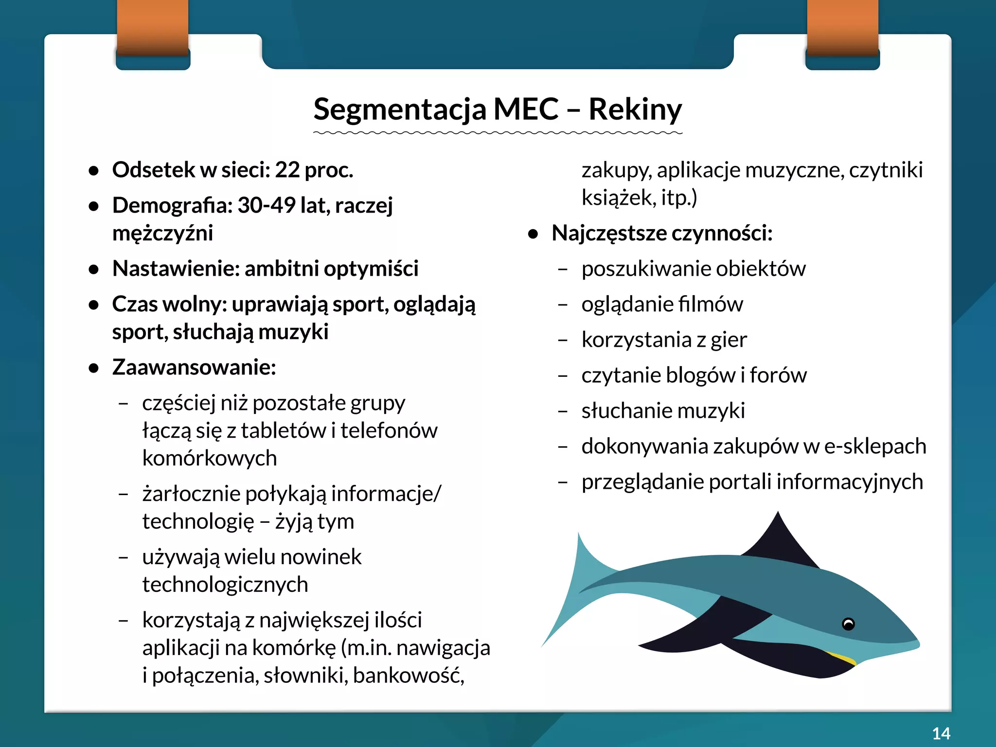 14 
• Odsetek w sieci: 22 proc. 
• Demografia: 30-49 lat, raczej 
mężczyźni 
• Nastawienie: ambitni optymiści 
• Czas wolny: uprawiają sport, oglądają 
sport, słuchają muzyki 
• Zaawansowanie: 
– częściej niż pozostałe grupy 
łączą się z tabletów i telefonów 
komórkowych 
– żarłocznie połykają informacje/ 
technologię – żyją tym 
– używają wielu nowinek 
technologicznych 
– korzystają z największej ilości 
aplikacji na komórkę (m.in. nawigacja 
i połączenia, słowniki, bankowość, 
zakupy, aplikacje muzyczne, czytniki 
książek, itp.) 
• Najczęstsze czynności: 
– poszukiwanie obiektów 
– oglądanie filmów 
– korzystania z gier 
– czytanie blogów i forów 
– słuchanie muzyki 
– dokonywania zakupów w e-sklepach 
– przeglądanie portali informacyjnych 
Segmentacja MEC – Rekiny 
 
