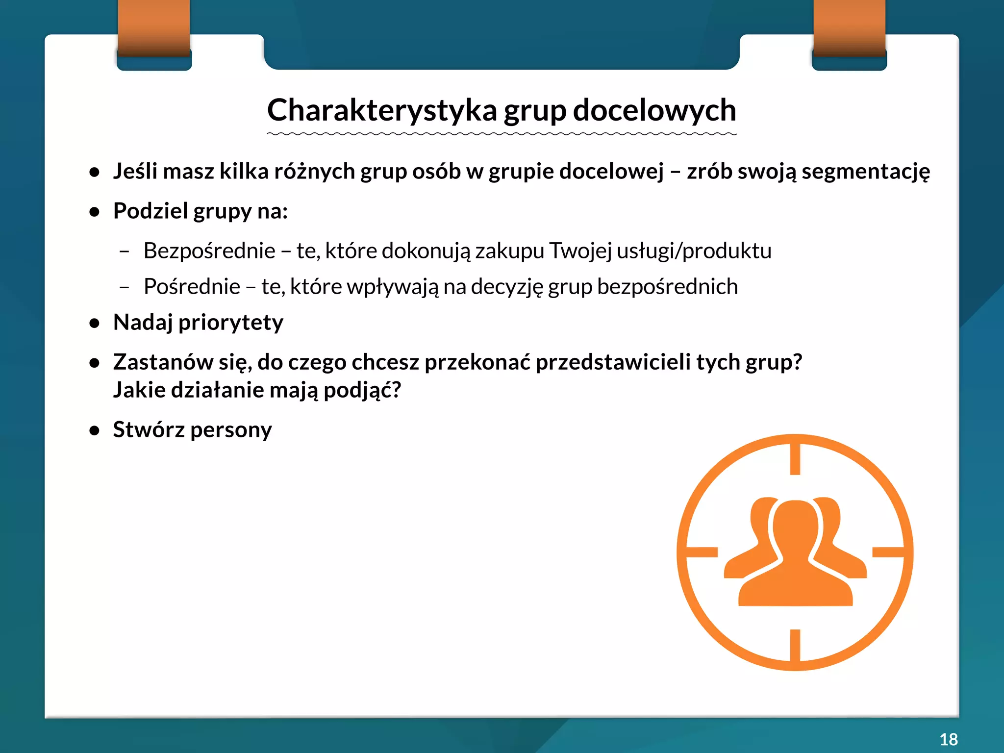 18 
• Jeśli masz kilka różnych grup osób w grupie docelowej – zrób swoją segmentację 
• Podziel grupy na: 
– Bezpośrednie – te, które dokonują zakupu Twojej usługi/produktu 
– Pośrednie – te, które wpływają na decyzję grup bezpośrednich 
• Nadaj priorytety 
• Zastanów się, do czego chcesz przekonać przedstawicieli tych grup? 
Jakie działanie mają podjąć? 
• Stwórz persony 
Charakterystyka grup docelowych 
 