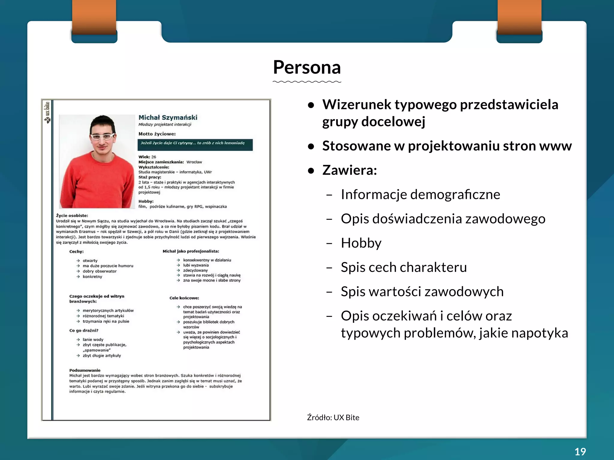 19 
• Wizerunek typowego przedstawiciela 
grupy docelowej 
• Stosowane w projektowaniu stron www 
• Zawiera: 
– Informacje demograficzne 
– Opis doświadczenia zawodowego 
– Hobby 
– Spis cech charakteru 
– Spis wartości zawodowych 
– Opis oczekiwań i celów oraz 
typowych problemów, jakie napotyka 
Persona 
Źródło: UX Bite 
 