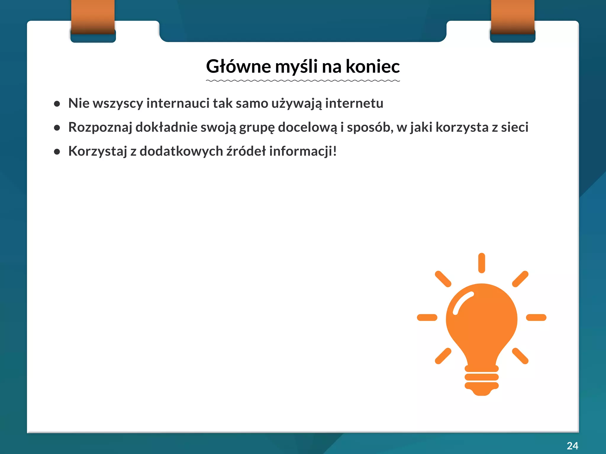 24 
• Nie wszyscy internauci tak samo używają internetu 
• Rozpoznaj dokładnie swoją grupę docelową i sposób, w jaki korzysta z sieci 
• Korzystaj z dodatkowych źródeł informacji! 
Główne myśli na koniec 
 