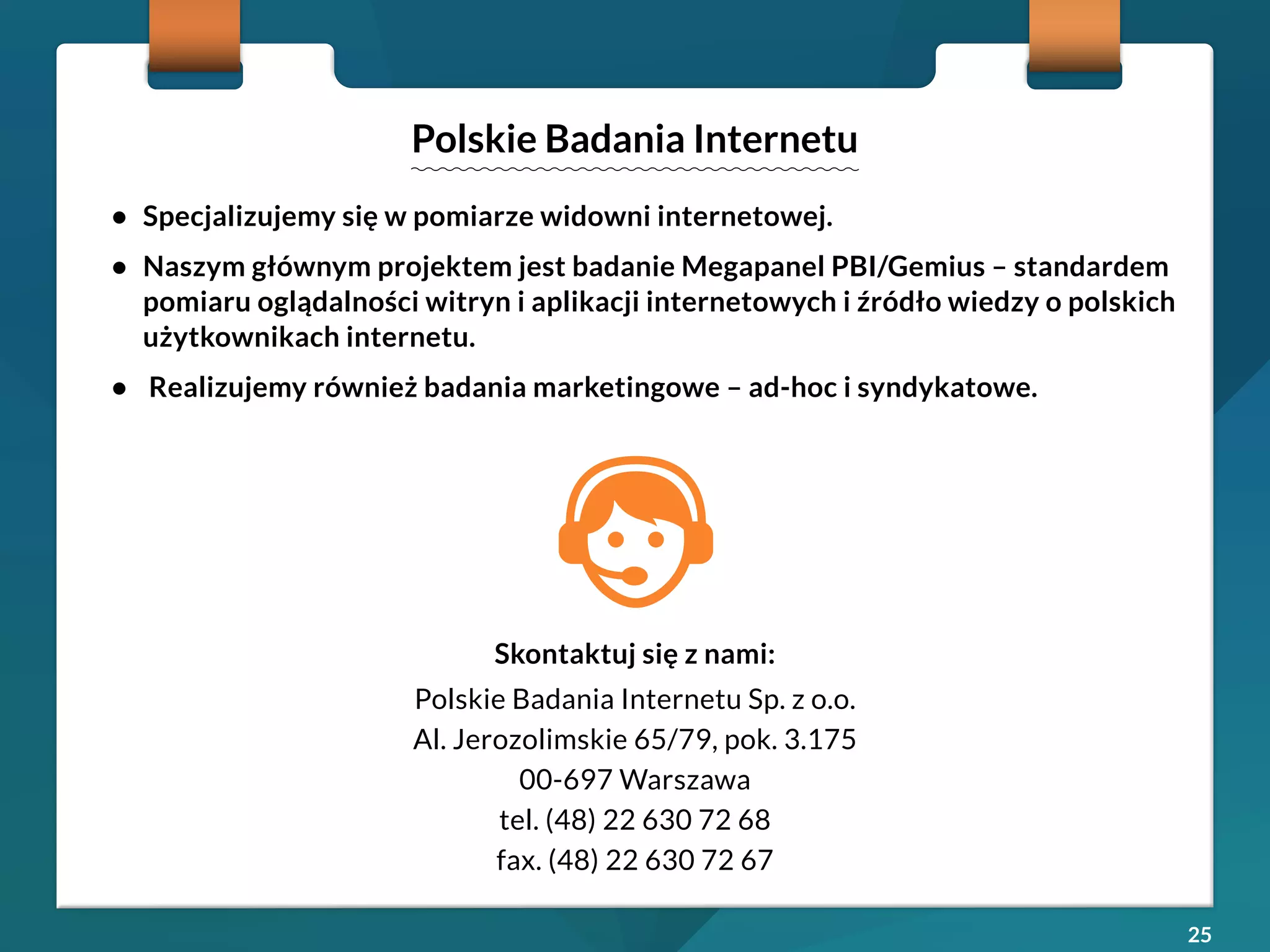 25 
• Specjalizujemy się w pomiarze widowni internetowej. 
• Naszym głównym projektem jest badanie Megapanel PBI/Gemius – standardem 
pomiaru oglądalności witryn i aplikacji internetowych i źródło wiedzy o polskich 
użytkownikach internetu. 
• Realizujemy również badania marketingowe – ad-hoc i syndykatowe. 
Polskie Badania Internetu 
Skontaktuj się z nami: 
Polskie Badania Internetu Sp. z o.o. 
Al. Jerozolimskie 65/79, pok. 3.175 
00-697 Warszawa 
tel. (48) 22 630 72 68 
fax. (48) 22 630 72 67 

