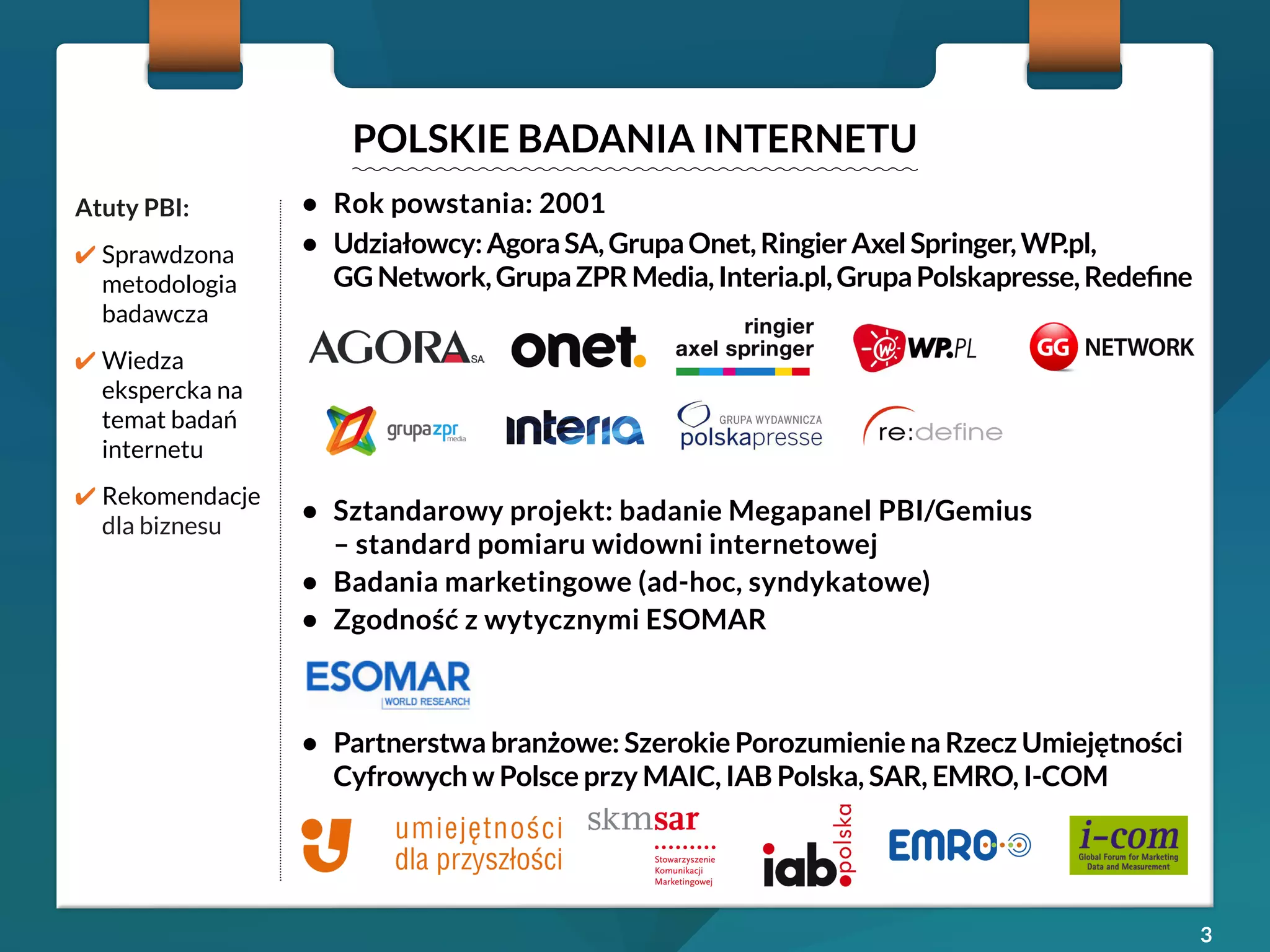 3 
POLSKIE BADANIA INTERNETU 
Atuty PBI: 
✔ Sprawdzona 
metodologia 
badawcza 
✔ Wiedza 
ekspercka na 
temat badań 
internetu 
✔ Rekomendacje 
dla biznesu 
• Rok powstania: 2001 
• Udziałowcy: Agora SA, Grupa Onet, Ringier Axel Springer, WP.pl, 
GG Network, Grupa ZPR Media, Interia.pl, Grupa Polskapresse, Redefine 
• Sztandarowy projekt: badanie Megapanel PBI/Gemius 
– standard pomiaru widowni internetowej 
• Badania marketingowe (ad-hoc, syndykatowe) 
• Zgodność z wytycznymi ESOMAR 
• Partnerstwa branżowe: Szerokie Porozumienie na Rzecz Umiejętności 
Cyfrowych w Polsce przy MAIC, IAB Polska, SAR, EMRO, I-COM 
 