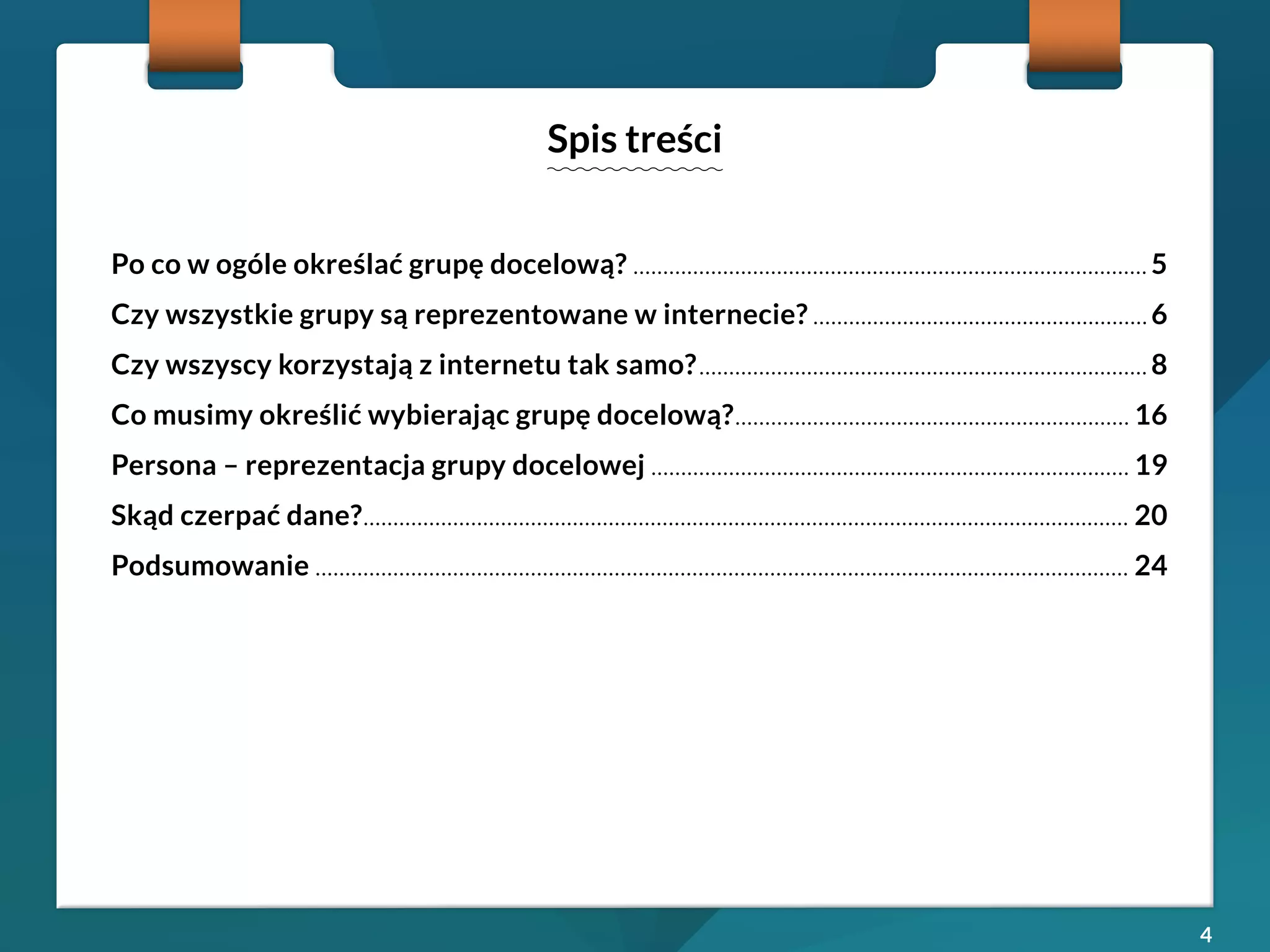 4 
Po co w ogóle określać grupę docelową? ......................................................................................5 
Czy wszystkie grupy są reprezentowane w internecie? ........................................................6 
Czy wszyscy korzystają z internetu tak samo? ...........................................................................8 
Co musimy określić wybierając grupę docelową? .................................................................. 16 
Persona – reprezentacja grupy docelowej ................................................................................ 19 
Skąd czerpać dane? ................................................................................................................................ 20 
Podsumowanie ........................................................................................................................................ 24 
Spis treści 
 