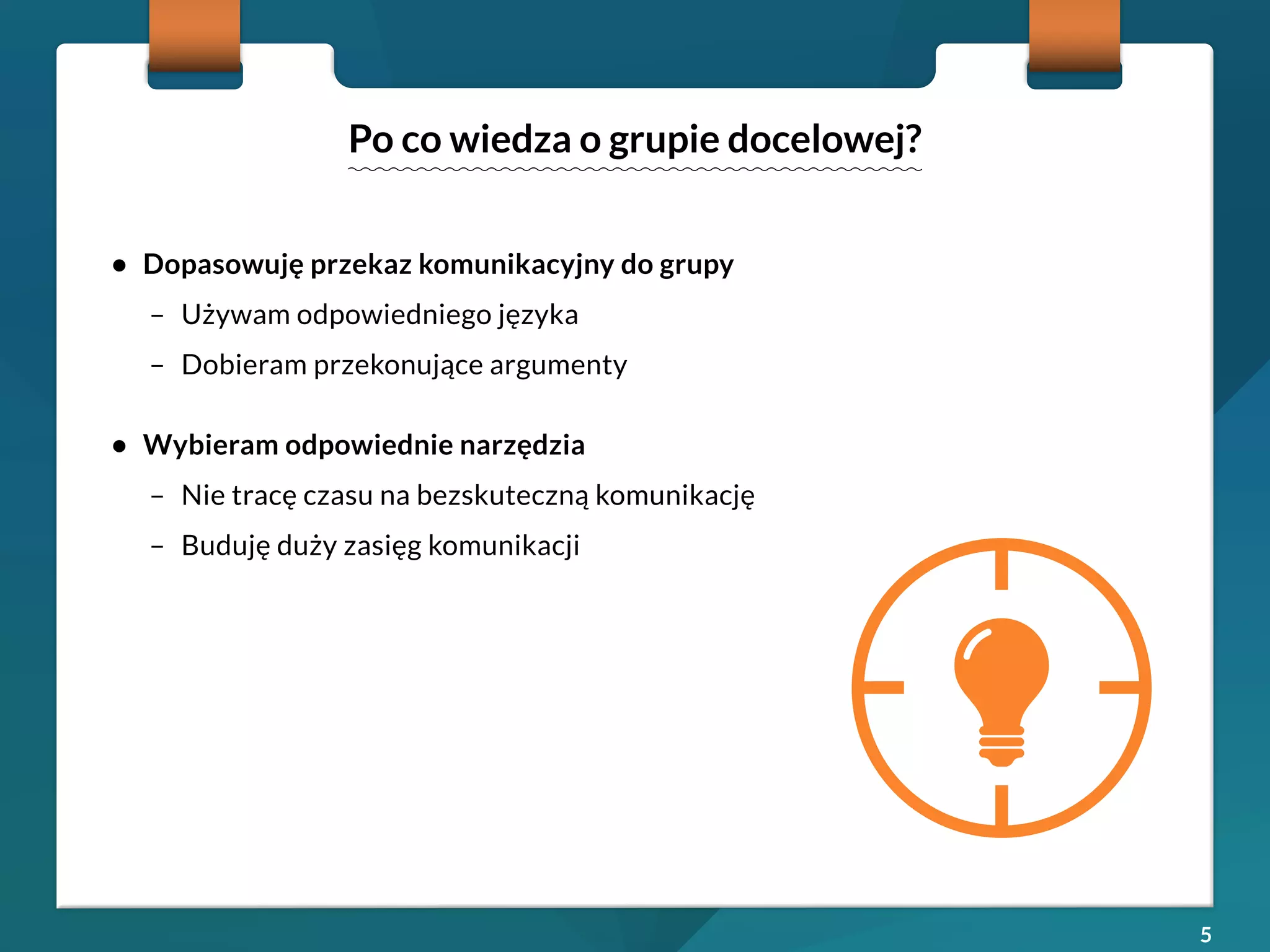 5 
• Dopasowuję przekaz komunikacyjny do grupy 
– Używam odpowiedniego języka 
– Dobieram przekonujące argumenty 
• Wybieram odpowiednie narzędzia 
– Nie tracę czasu na bezskuteczną komunikację 
– Buduję duży zasięg komunikacji 
Po co wiedza o grupie docelowej? 
 