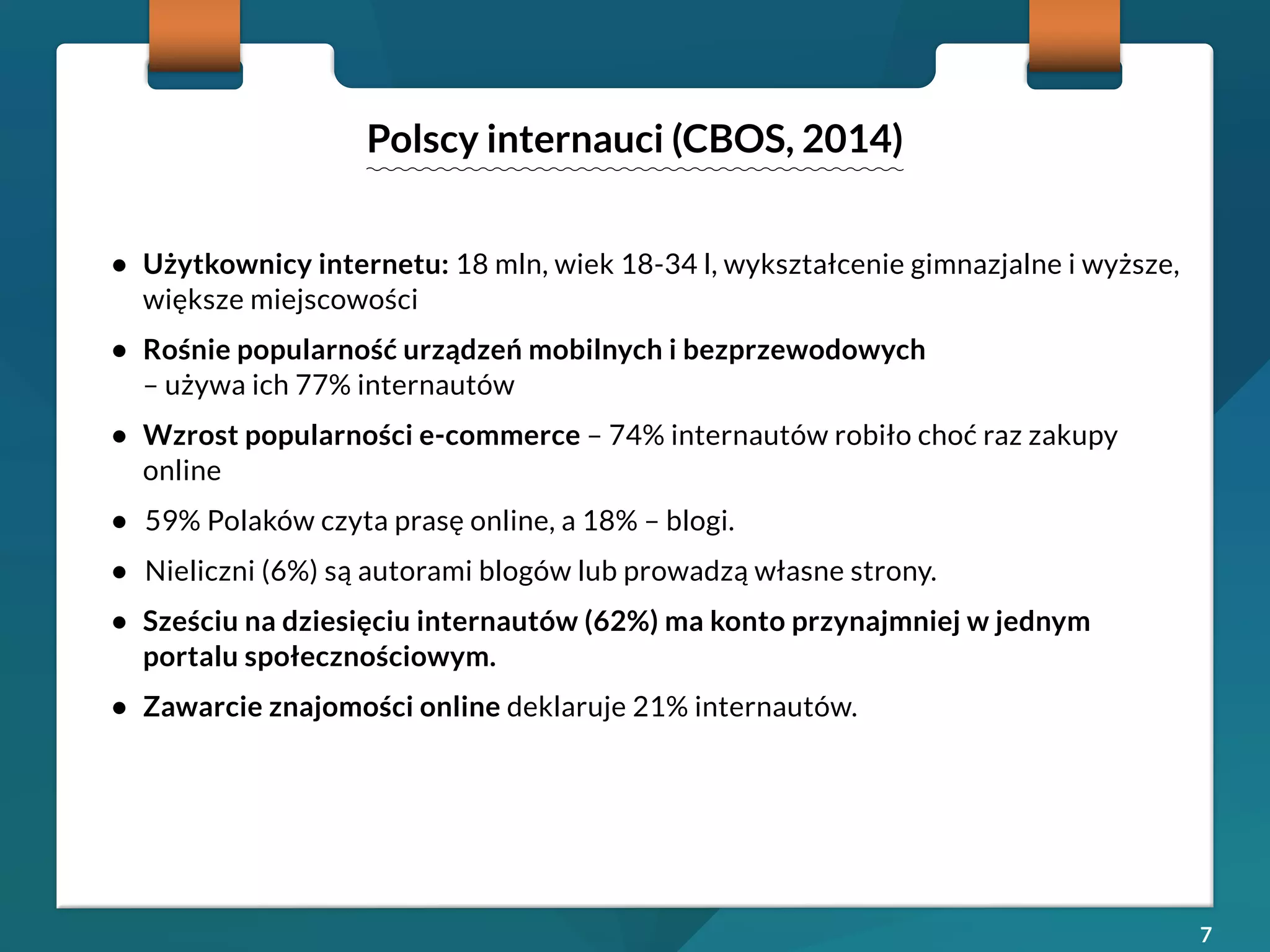 7 
• Użytkownicy internetu: 18 mln, wiek 18-34 l, wykształcenie gimnazjalne i wyższe, 
większe miejscowości 
• Rośnie popularność urządzeń mobilnych i bezprzewodowych 
– używa ich 77% internautów 
• Wzrost popularności e-commerce – 74% internautów robiło choć raz zakupy 
online 
• 59% Polaków czyta prasę online, a 18% – blogi. 
• Nieliczni (6%) są autorami blogów lub prowadzą własne strony. 
• Sześciu na dziesięciu internautów (62%) ma konto przynajmniej w jednym 
portalu społecznościowym. 
• Zawarcie znajomości online deklaruje 21% internautów. 
Polscy internauci (CBOS, 2014) 
 