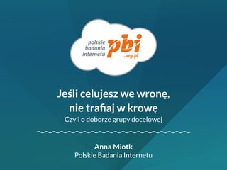 Anna Miotk 
Polskie Badania Internetu 
Jeśli celujesz we wronę, 
nie trafiaj w krowę 
Czyli o doborze grupy docelowej 
 