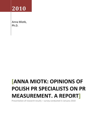 2010

Anna Miotk,
Ph.D.




[ANNA MIOTK: OPINIONS OF
POLISH PR SPECIALISTS ON PR
MEASUREMENT. A REPORT]
Presentation of research results – survey conducted in January 2010
 