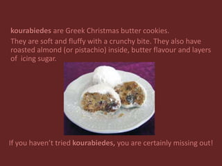 kourabiedes are Greek Christmas butter cookies.
They are soft and fluffy with a crunchy bite. They also have
roasted almond (or pistachio) inside, butter flavour and layers
of icing sugar.
If you haven’t tried kourabiedes, you are certainly missing out!
 