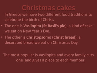 Christmas cakes
In Greece we have two different food traditions to
celebrate the birth of Christ.
• The one is Vasilopita (St Basil’s pie), a kind of cake
we eat on New Year’s Eve.
• The other is Christopsomo (Christ bread), a
decorated bread we eat on Christmas Day.
The most popular is Vasilopita and every family cuts
one and gives a piece to each member
 