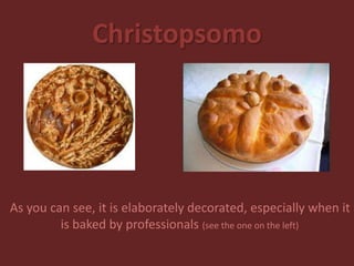 Christopsomo
As you can see, it is elaborately decorated, especially when it
is baked by professionals (see the one on the left)
 