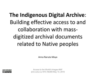 The Indigenous Digital Archive:
Building effective access to and
collaboration with mass-
digitized archival documents
related to Native peoples
Anna Naruta-Moya
Access to the World's Images #IIIF
@AnnaNaruta NYC MoMA May 10, 2016
 
